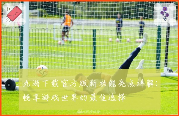 九游下载官方版新功能亮点详解：畅享游戏世界的最佳选择