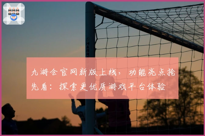 九游会官网新版上线，功能亮点抢先看：探索更优质游戏平台体验