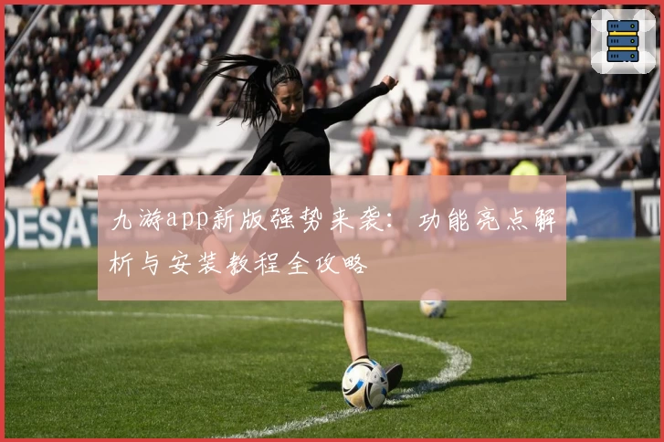 九游app新版强势来袭：功能亮点解析与安装教程全攻略