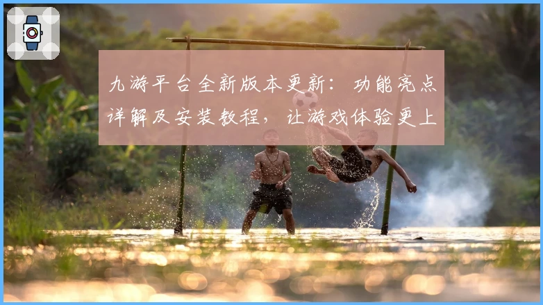 九游平台全新版本更新：功能亮点详解及安装教程，让游戏体验更上一层楼