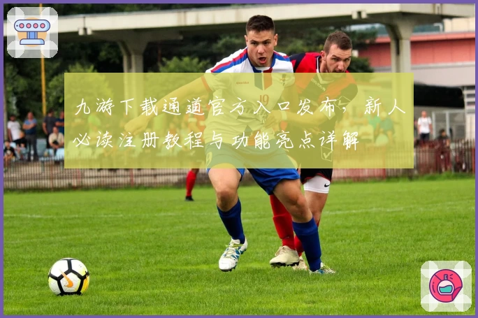 九游下载通道官方入口发布，新人必读注册教程与功能亮点详解