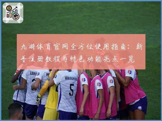 九游体育官网全方位使用指南：新手注册教程与特色功能亮点一览
