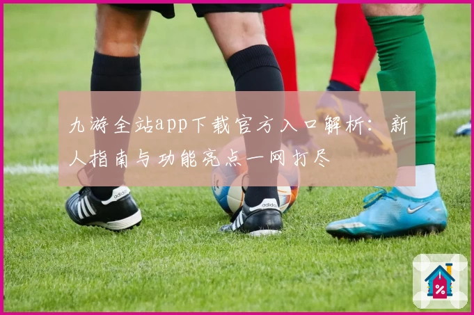 九游全站app下载官方入口解析：新人指南与功能亮点一网打尽