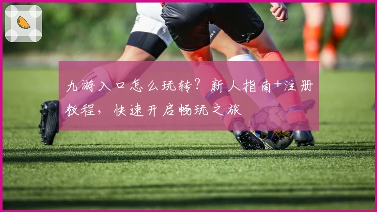 九游入口怎么玩转？新人指南+注册教程，快速开启畅玩之旅