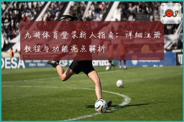 九游体育登录新人指南:详细注册教程与功能亮点解析