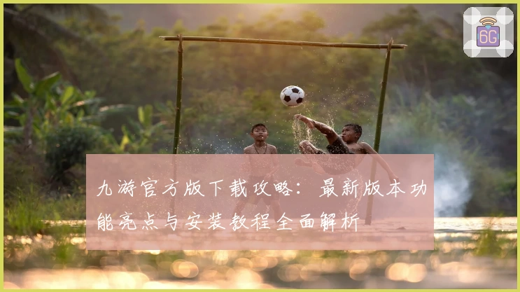 九游官方版下载攻略：最新版本功能亮点与安装教程全面解析