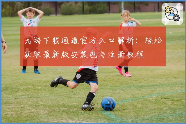 九游下载通道官方入口解析：轻松获取最新版安装包与注册教程