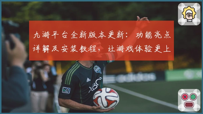 九游平台全新版本更新：功能亮点详解及安装教程，让游戏体验更上一层楼