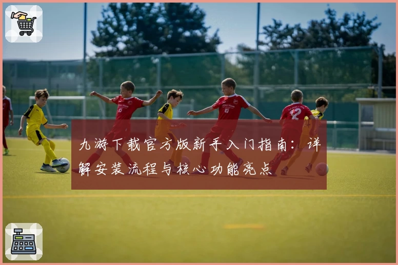 九游下载官方版新手入门指南：详解安装流程与核心功能亮点