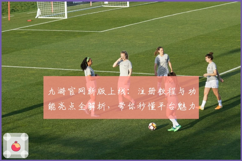 九游官网新版上线：注册教程与功能亮点全解析，带你秒懂平台魅力