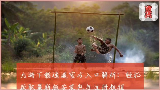九游下载通道官方入口解析：轻松获取最新版安装包与注册教程