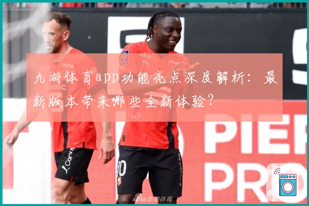 九游体育app功能亮点深度解析:最新版本带来哪些全新体验?