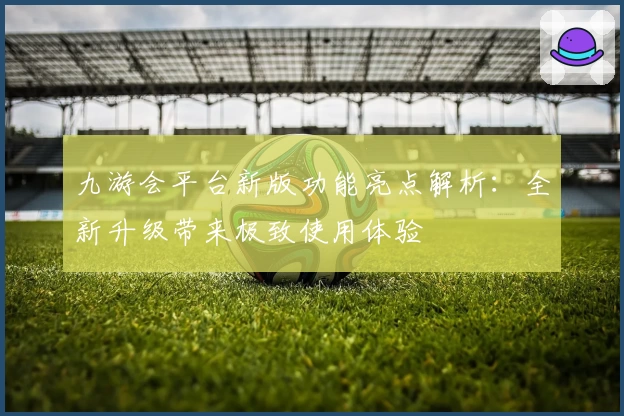 九游会平台新版功能亮点解析:全新升级带来极致使用体验