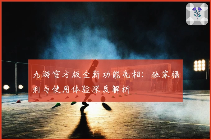 九游官方版全新功能亮相:独家福利与使用体验深度解析