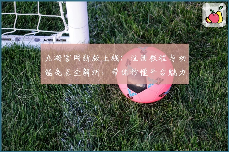 九游官网新版上线：注册教程与功能亮点全解析，带你秒懂平台魅力