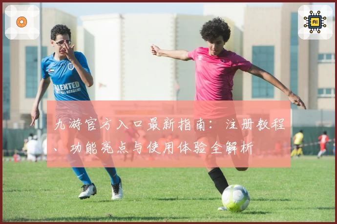 九游官方入口最新指南：注册教程、功能亮点与使用体验全解析