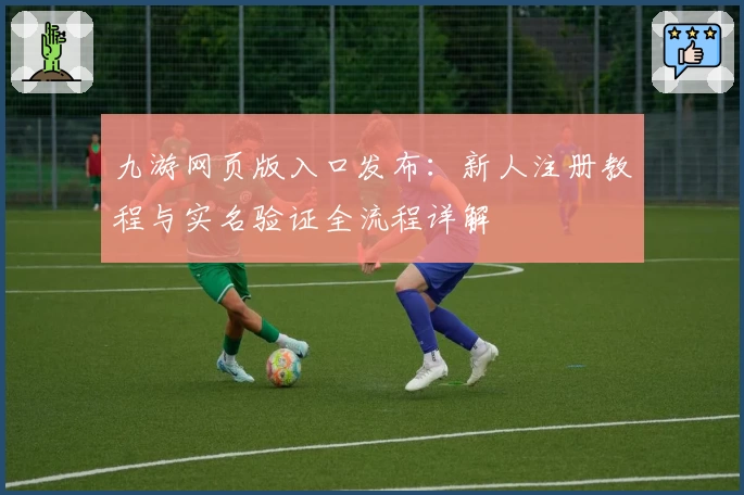 九游网页版入口发布：新人注册教程与实名验证全流程详解
