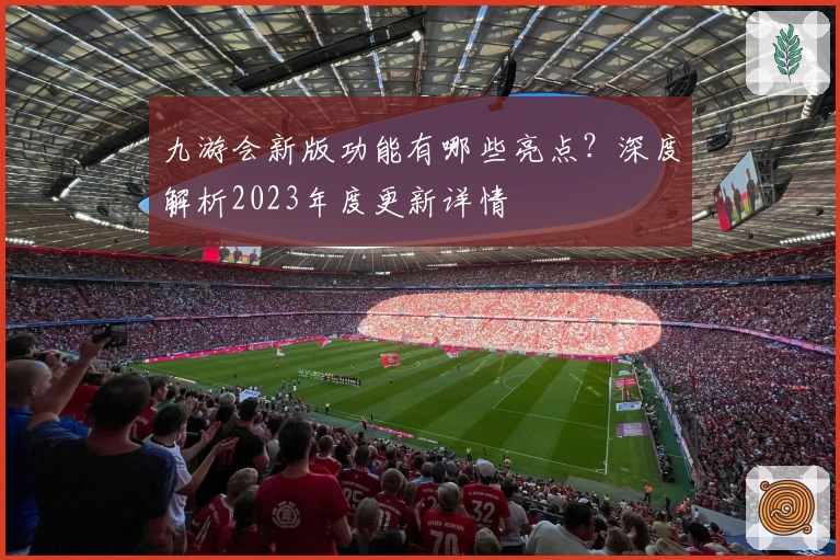 九游会新版功能有哪些亮点？深度解析2023年度更新详情
