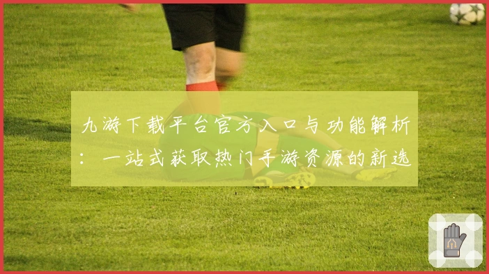 九游下载平台官方入口与功能解析：一站式获取热门手游资源的新选择