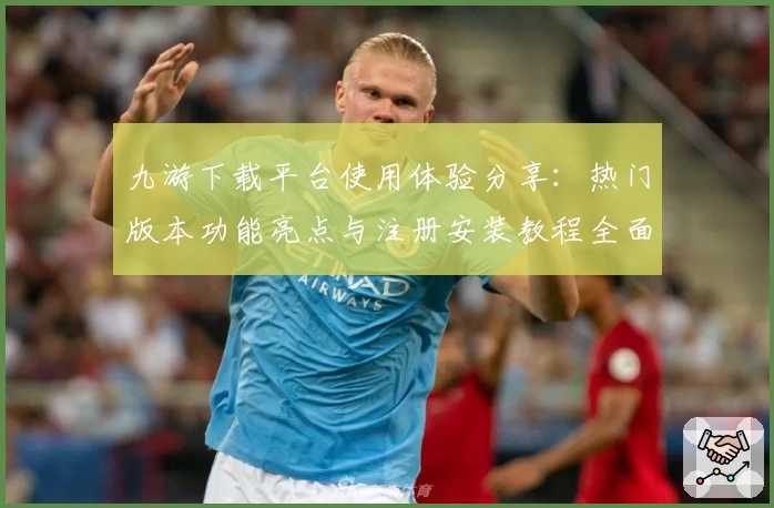 九游下载平台使用体验分享：热门版本功能亮点与注册安装教程全面解析