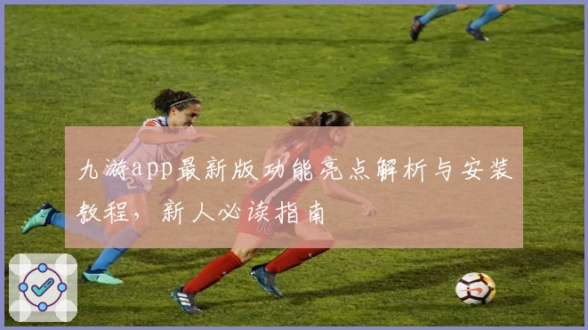 九游app最新版功能亮点解析与安装教程，新人必读指南