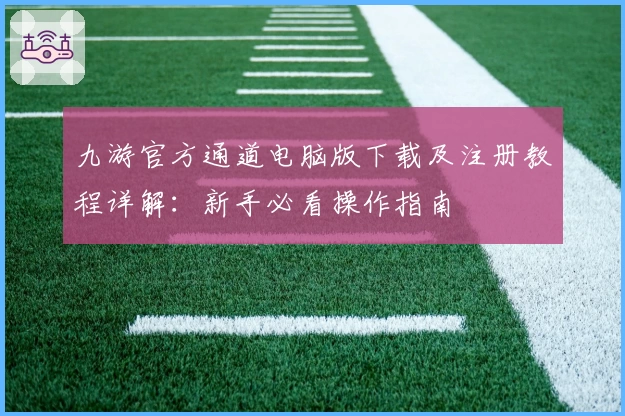 九游官方通道电脑版下载及注册教程详解:新手必看操作指南