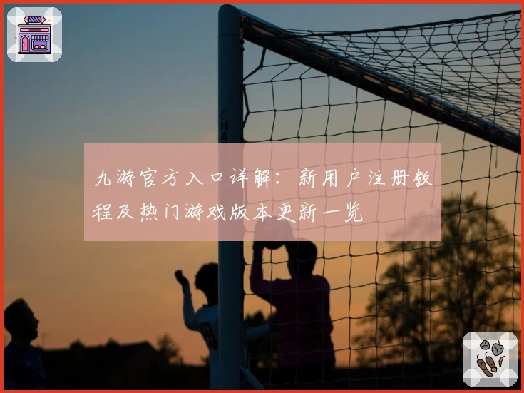 九游官方入口详解：新用户注册教程及热门游戏版本更新一览