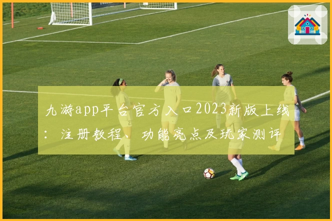 九游app平台官方入口2023新版上线：注册教程、功能亮点及玩家测评全解读