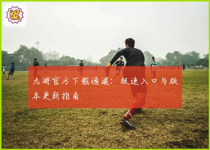 九游官方下载通道：极速入口与版本更新指南